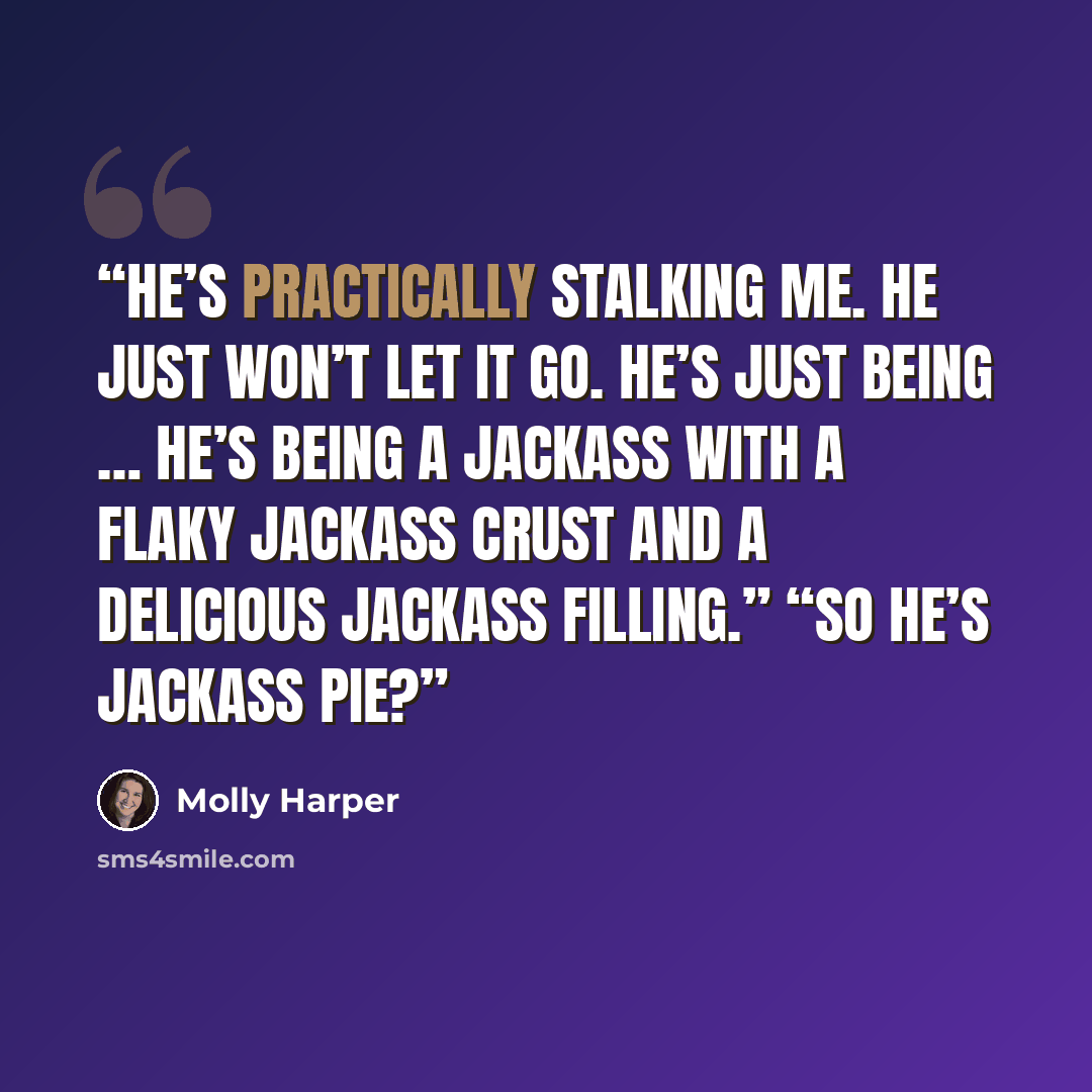 “He’s practically stalking me. He just won’t let it go. He’s just being … he’s being a jackass with a flaky jackass crust and a delicious jackass filling.” “So he’s jackass pie?” quote by Molly Harper