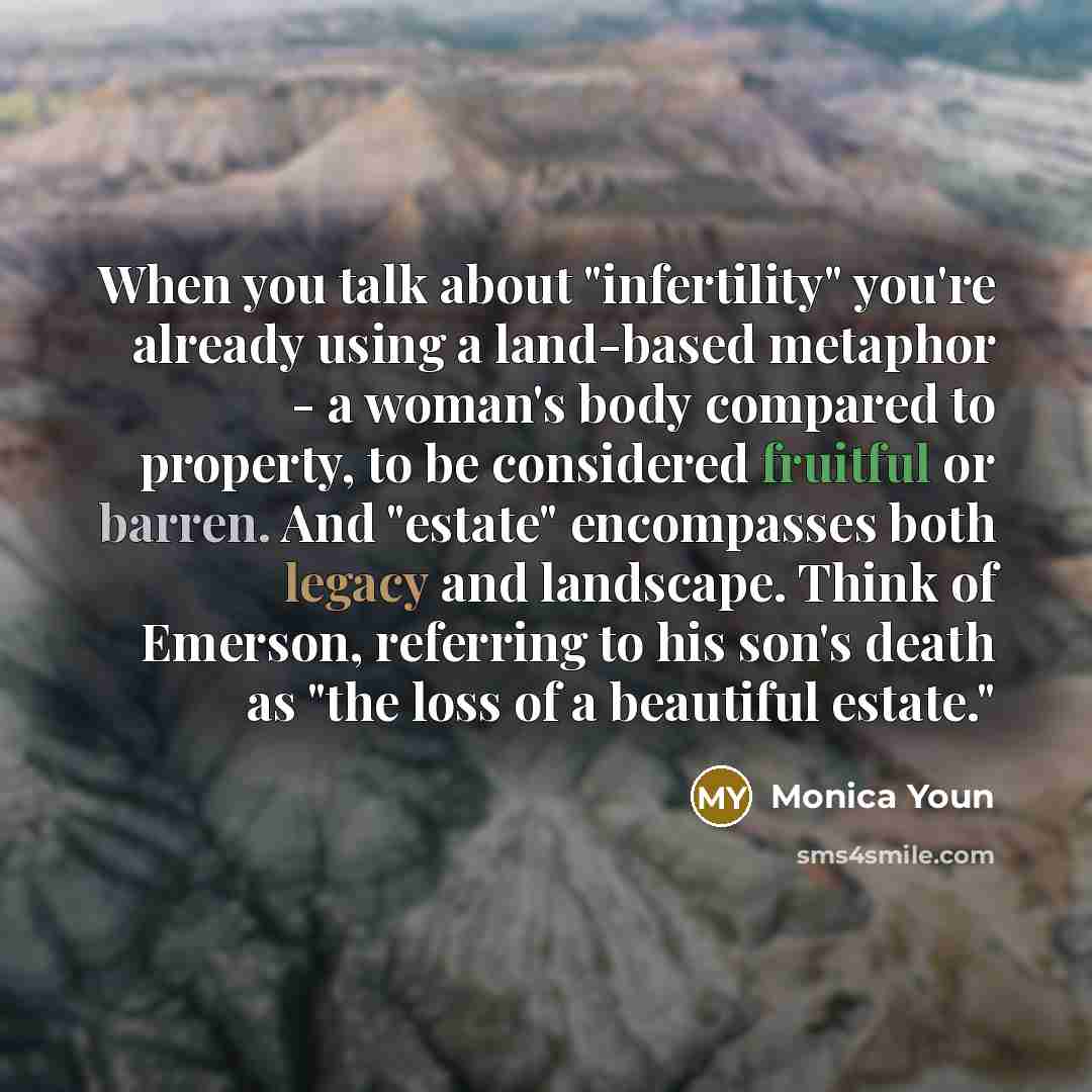 “When you talk about "infertility" you're already using a land-based metaphor - a woman's body compared to property, to be considered fruitful or barren. And "estate" encompasses both legacy and landscape. Think of Emerson, referring to his son's death as "the loss of a beautiful estate."” quote by Monica Youn