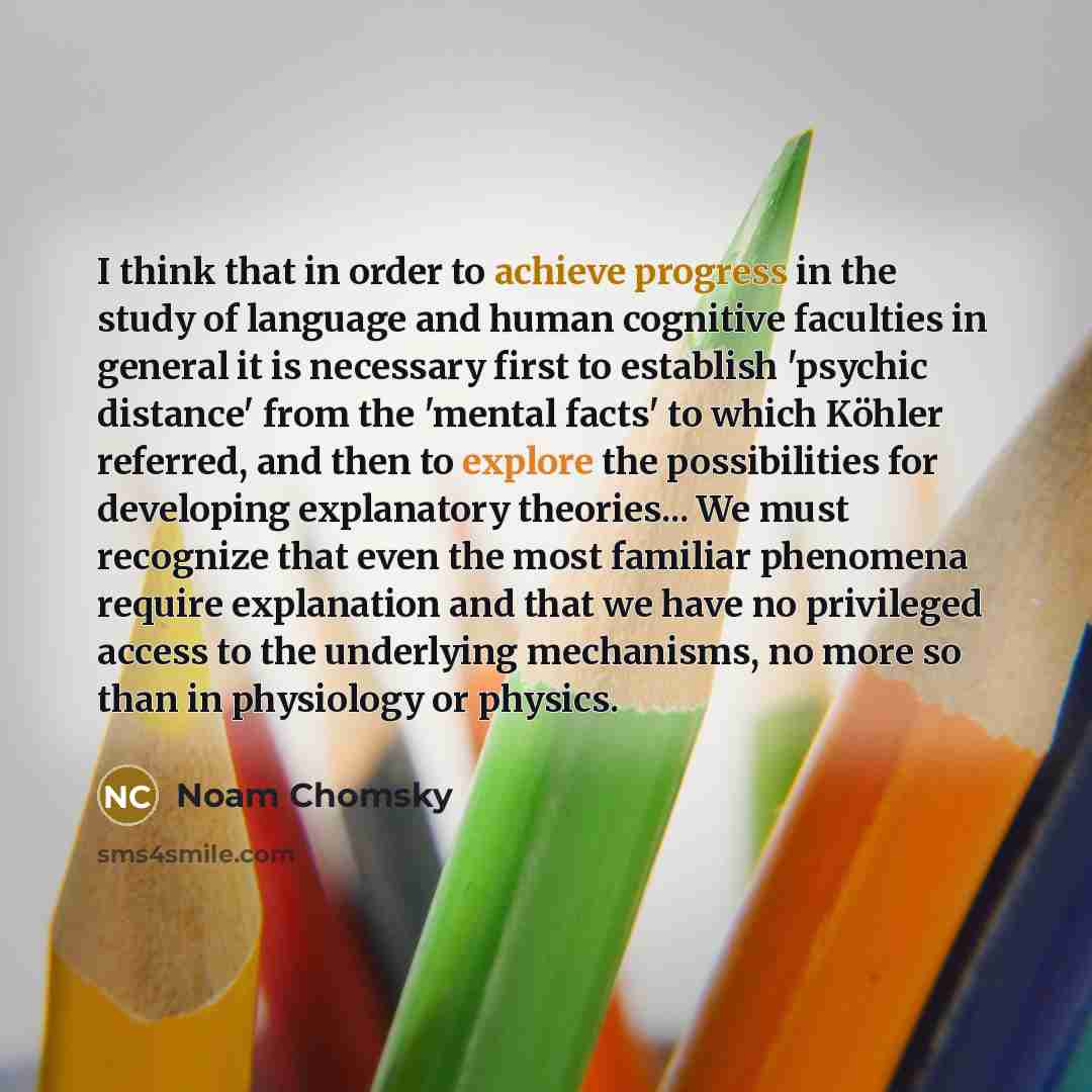 “I think that in order to achieve progress in the study of language and human cognitive faculties in general it is necessary first to establish 'psychic distance' from the 'mental facts' to which Köhler referred, and then to explore the possibilities for developing explanatory theories... We must…” quote by Noam Chomsky