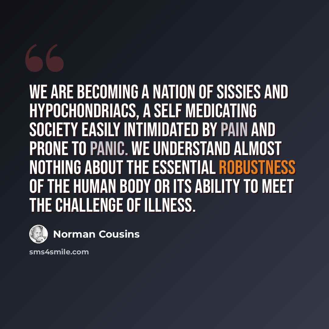 “We are becoming a nation of sissies and hypochondriacs, a self medicating society easily intimidated by pain and prone to panic. We understand almost nothing about the essential robustness of the human body or its ability to meet the challenge of illness.” quote by Norman Cousins