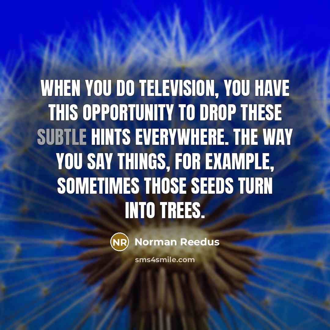 “When you do television, you have this opportunity to drop these subtle hints everywhere. The way you say things, for example, sometimes those seeds turn into trees.” quote by Norman Reedus