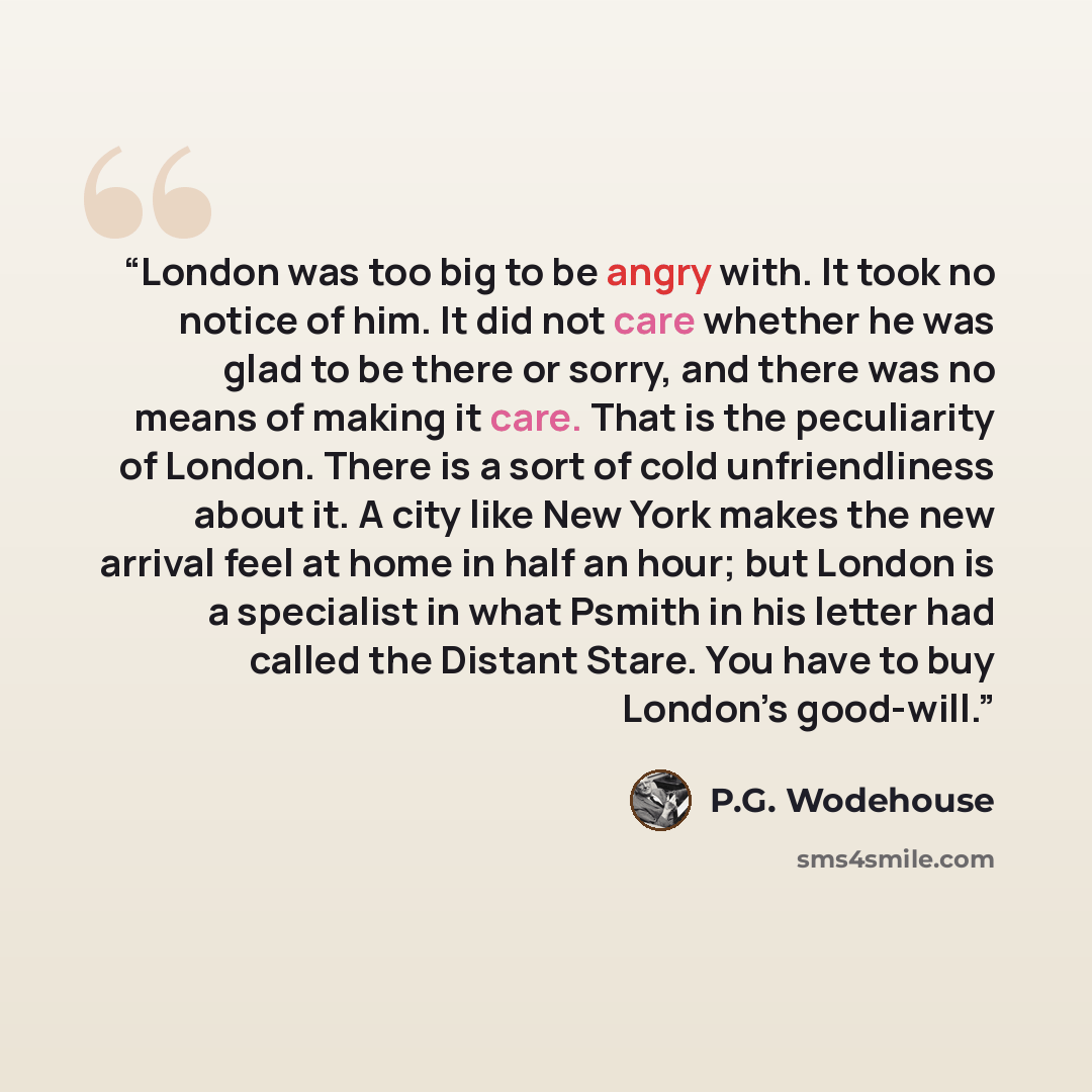 “London was too big to be angry with. It took no notice of him. It did not care whether he was glad to be there or sorry, and there was no means of making it care. That is the peculiarity of London. There is a sort of cold unfriendliness about it. A city like New York makes the new arrival feel at…” quote by P.G. Wodehouse