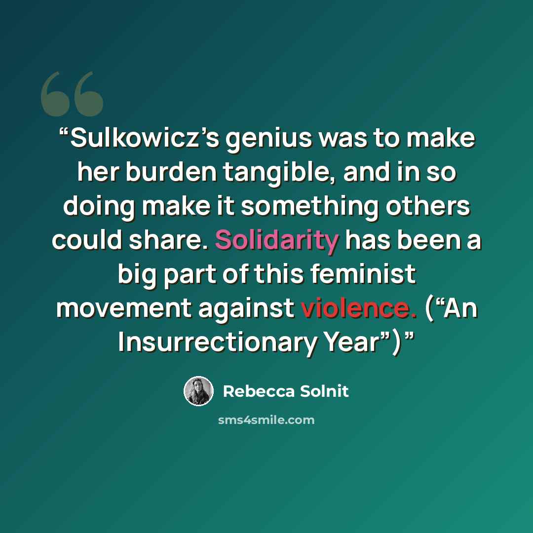 “Sulkowicz’s genius was to make her burden tangible, and in so doing make it something others could share. Solidarity has been a big part of this feminist movement against violence. (“An Insurrectionary Year”)” quote by Rebecca Solnit