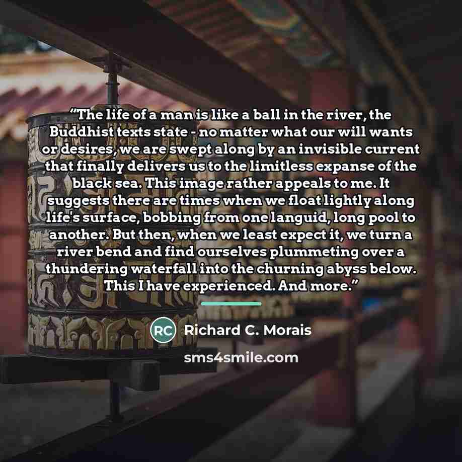 “The life of a man is like a ball in the river, the Buddhist texts state - no matter what our will wants or desires, we are swept along by an invisible current that finally delivers us to the limitless expanse of the black sea. This image rather appeals to me. It suggests there are times when we…” quote by Richard C. Morais