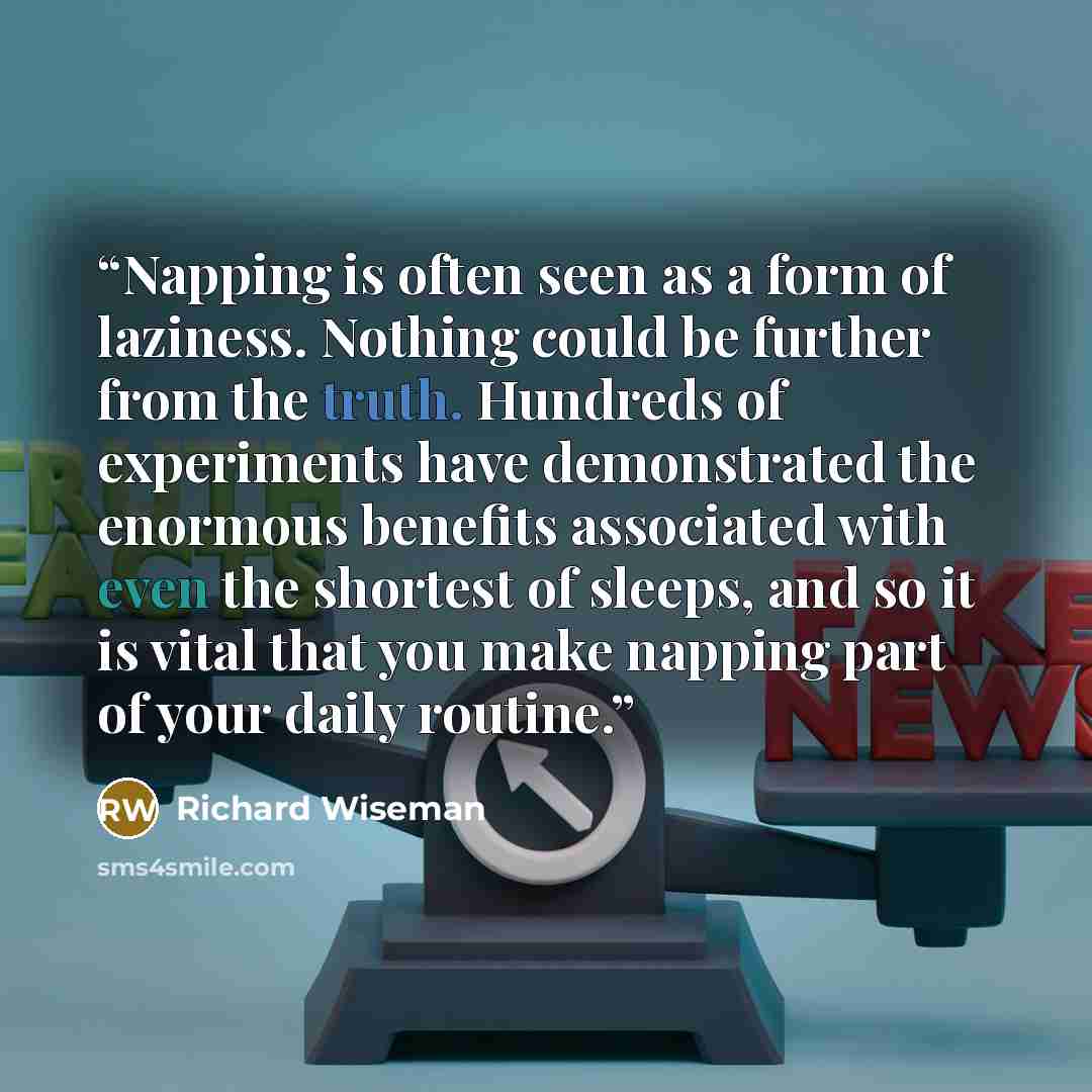 “Napping is often seen as a form of laziness. Nothing could be further from the truth. Hundreds of experiments have demonstrated the enormous benefits associated with even the shortest of sleeps, and so it is vital that you make napping part of your daily routine.” quote by Richard Wiseman