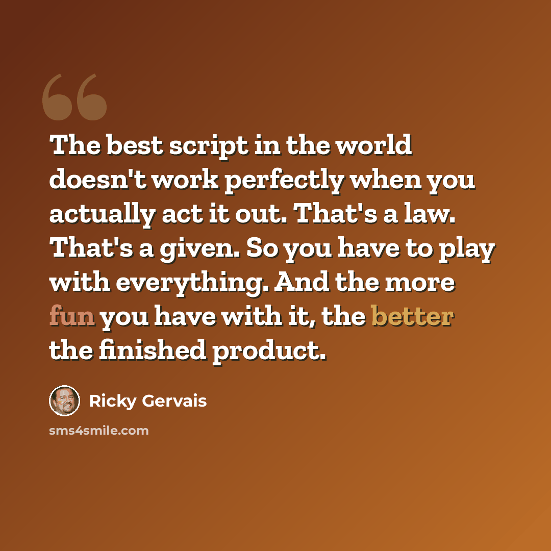 “The best script in the world doesn't work perfectly when you actually act it out. That's a law. That's a given. So you have to play with everything. And the more fun you have with it, the better the finished product.” quote by Ricky Gervais