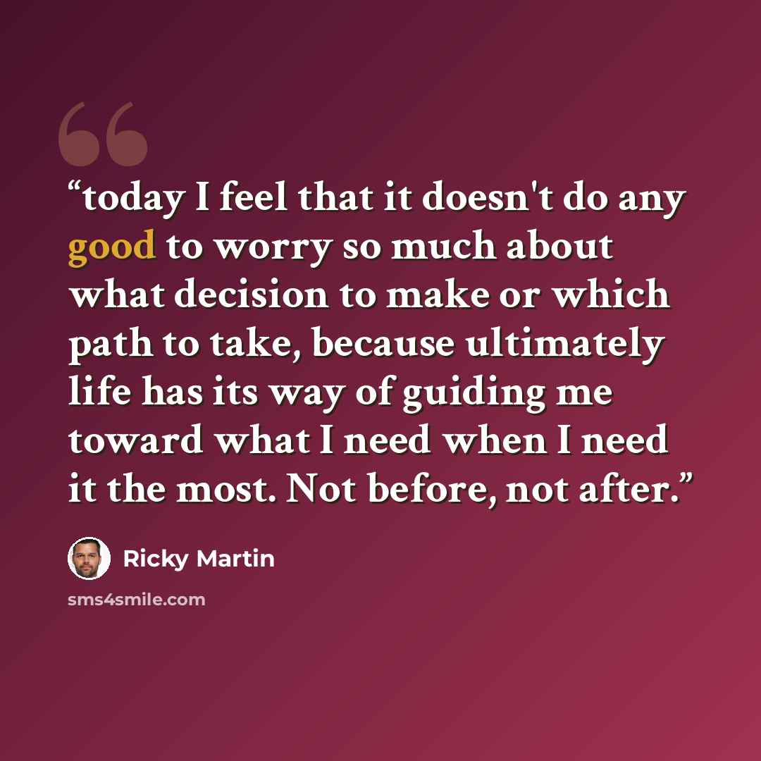 “today I feel that it doesn't do any good to worry so much about what decision to make or which path to take, because ultimately life has its way of guiding me toward what I need when I need it the most. Not before, not after.” quote by Ricky Martin