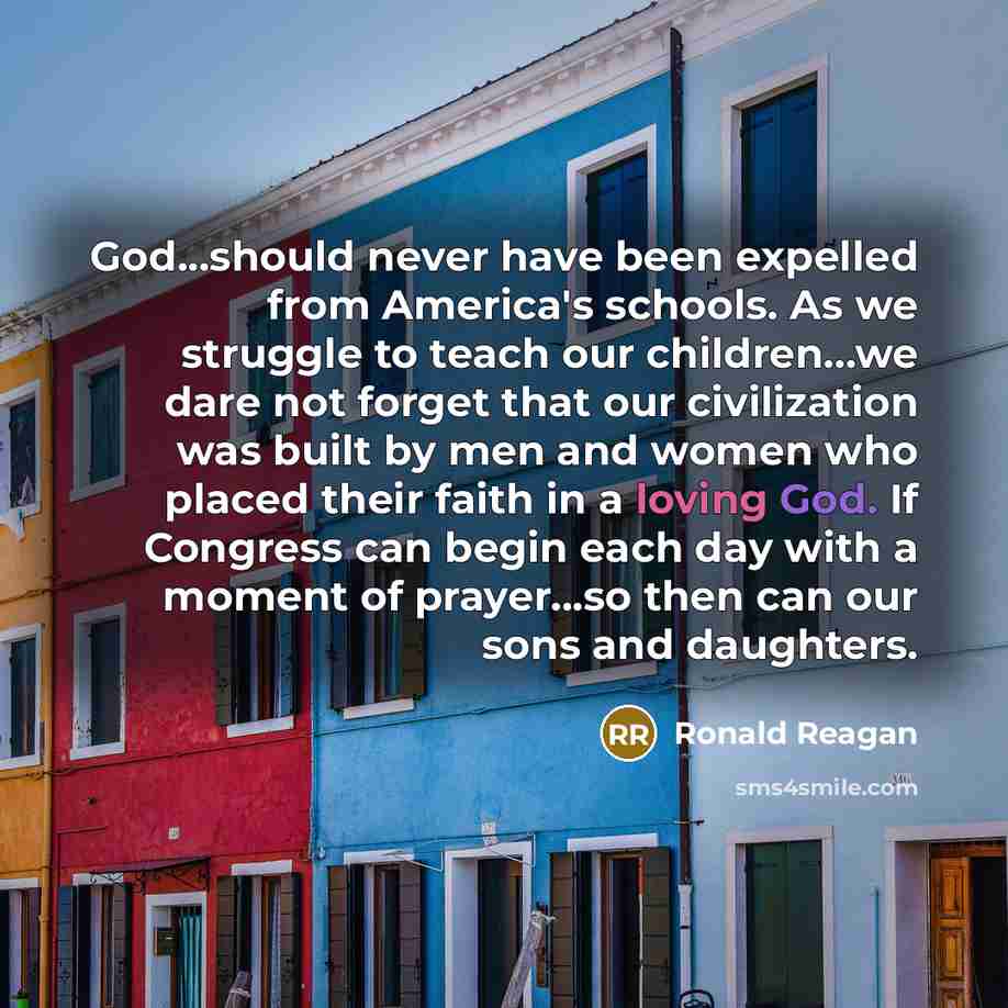 “God...should never have been expelled from America's schools. As we struggle to teach our children...we dare not forget that our civilization was built by men and women who placed their faith in a loving God. If Congress can begin each day with a moment of prayer...so then can our sons and…” quote by Ronald Reagan