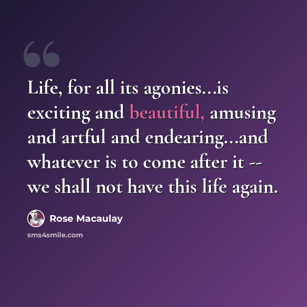 “Life, for all its agonies...is exciting and beautiful, amusing and artful and endearing...and whatever is to come after it -- we shall not have this life again.” quote by Rose Macaulay