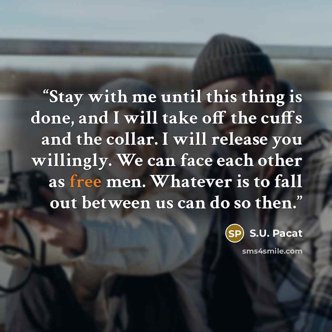 “Stay with me until this thing is done, and I will take off the cuffs and the collar. I will release you willingly. We can face each other as free men. Whatever is to fall out between us can do so then.” quote by S.U. Pacat