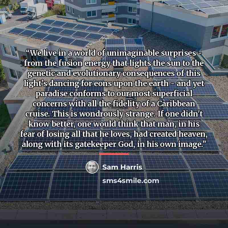“We live in a world of unimaginable surprises - from the fusion energy that lights the sun to the genetic and evolutionary consequences of this light’s dancing for eons upon the earth - and yet paradise conforms to our most superficial concerns with all the fidelity of a Caribbean cruise. This is…” quote by Sam Harris