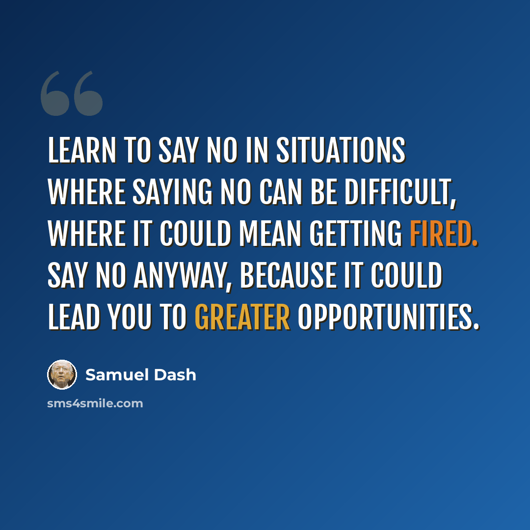 “Learn to say no in situations where saying no can be difficult, where it could mean getting fired. Say no anyway, because it could lead you to greater opportunities.” quote by Samuel Dash