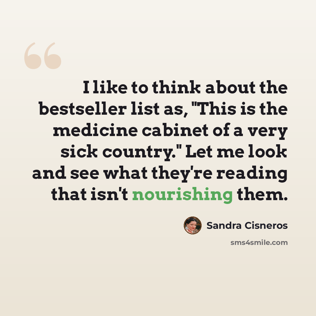 “I like to think about the bestseller list as, "This is the medicine cabinet of a very sick country." Let me look and see what they're reading that isn't nourishing them.” quote by Sandra Cisneros