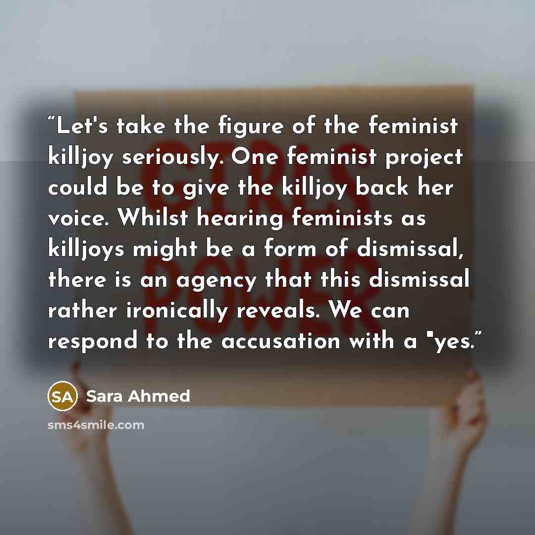 “Let's take the figure of the feminist killjoy seriously. One feminist project could be to give the killjoy back her voice. Whilst hearing feminists as killjoys might be a form of dismissal, there is an agency that this dismissal rather ironically reveals. We can respond to the accusation with a…” quote by Sara Ahmed