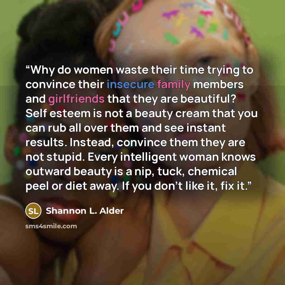 “Why do women waste their time trying to convince their insecure family members and girlfriends that they are beautiful? Self esteem is not a beauty cream that you can rub all over them and see instant results. Instead, convince them they are not stupid. Every intelligent woman knows outward beauty…” quote by Shannon L. Alder