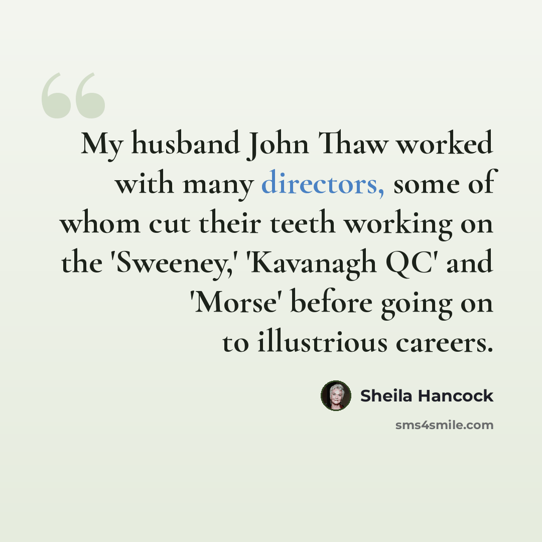 “My husband John Thaw worked with many directors, some of whom cut their teeth working on the 'Sweeney,' 'Kavanagh QC' and 'Morse' before going on to illustrious careers.” quote by Sheila Hancock