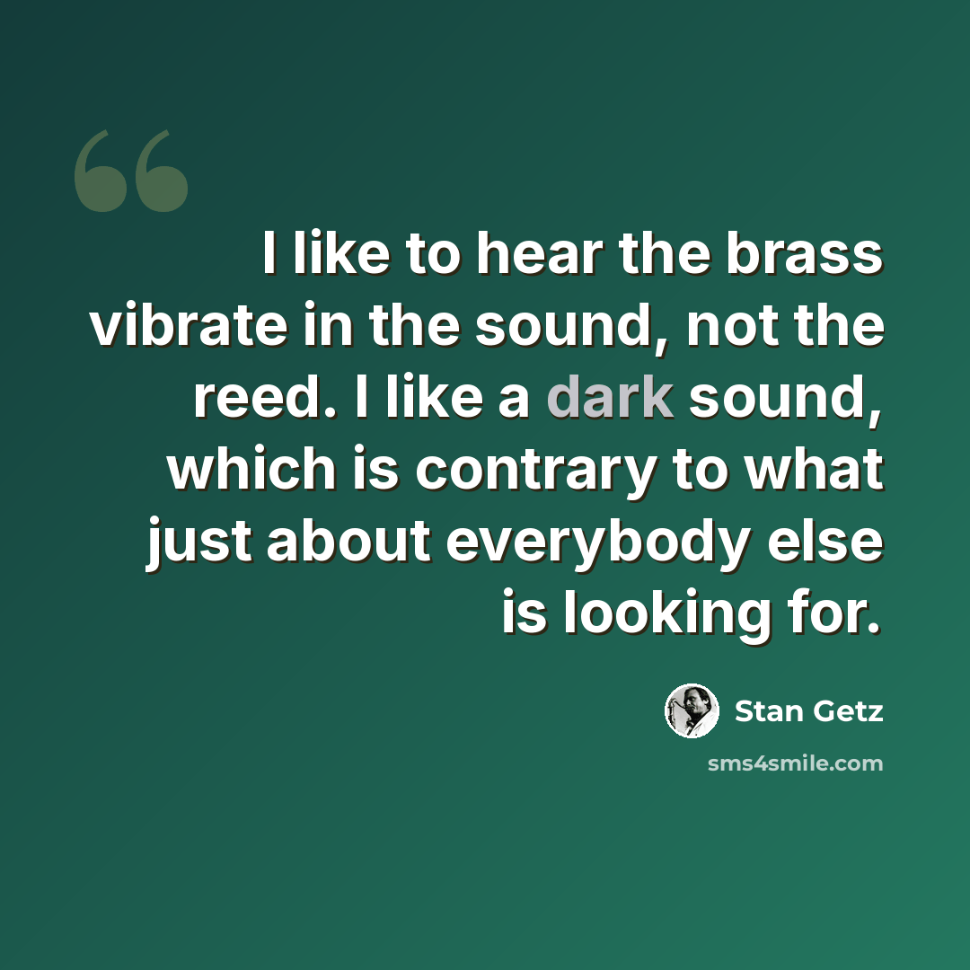 “I like to hear the brass vibrate in the sound, not the reed. I like a dark sound, which is contrary to what just about everybody else is looking for.” quote by Stan Getz