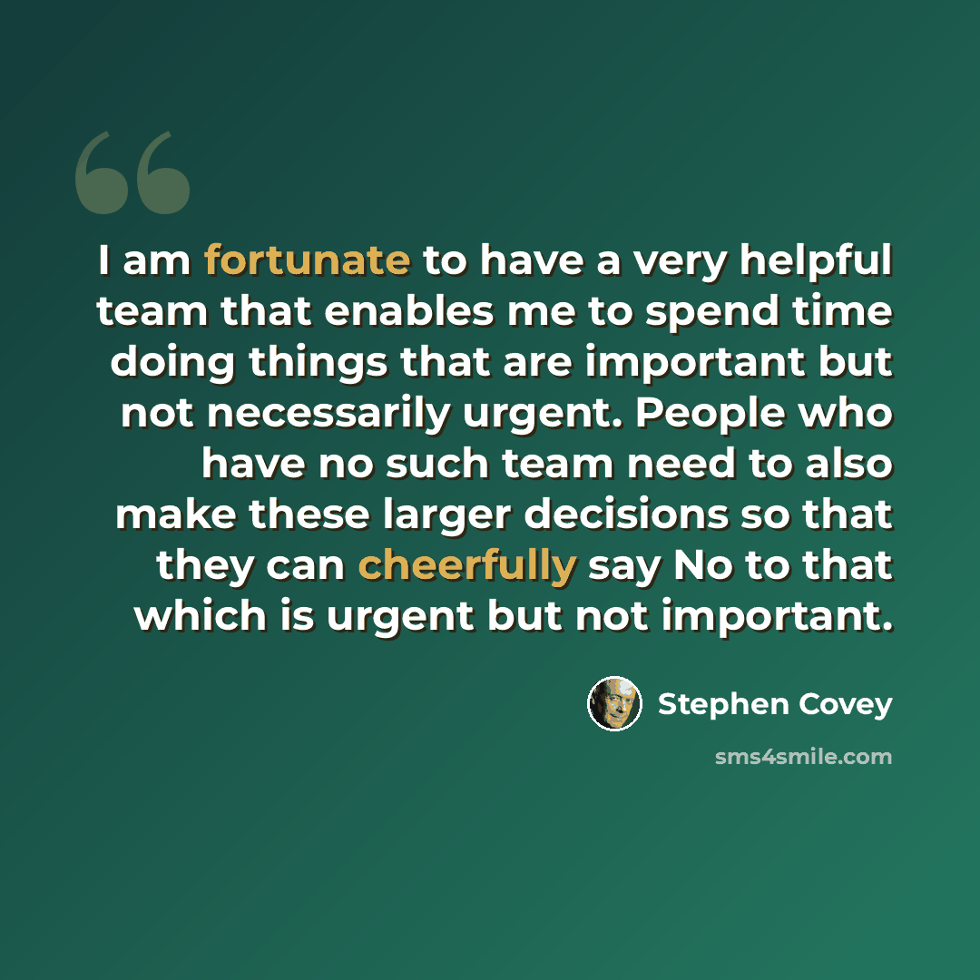 “I am fortunate to have a very helpful team that enables me to spend time doing things that are important but not necessarily urgent. People who have no such team need to also make these larger decisions so that they can cheerfully say No to that which is urgent but not important.” quote by Stephen Covey