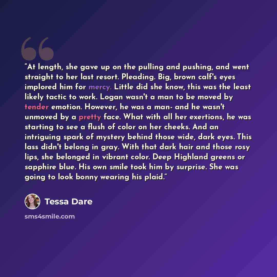 “At length, she gave up on the pulling and pushing, and went straight to her last resort. Pleading. Big, brown calf's eyes implored him for mercy. Little did she know, this was the least likely tactic to work. Logan wasn't a man to be moved by tender emotion. However, he was a man- and he wasn't…” quote by Tessa Dare