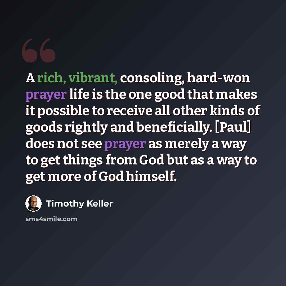 “A rich, vibrant, consoling, hard-won prayer life is the one good that makes it possible to receive all other kinds of goods rightly and beneficially. [Paul] does not see prayer as merely a way to get things from God but as a way to get more of God himself.” quote by Timothy Keller