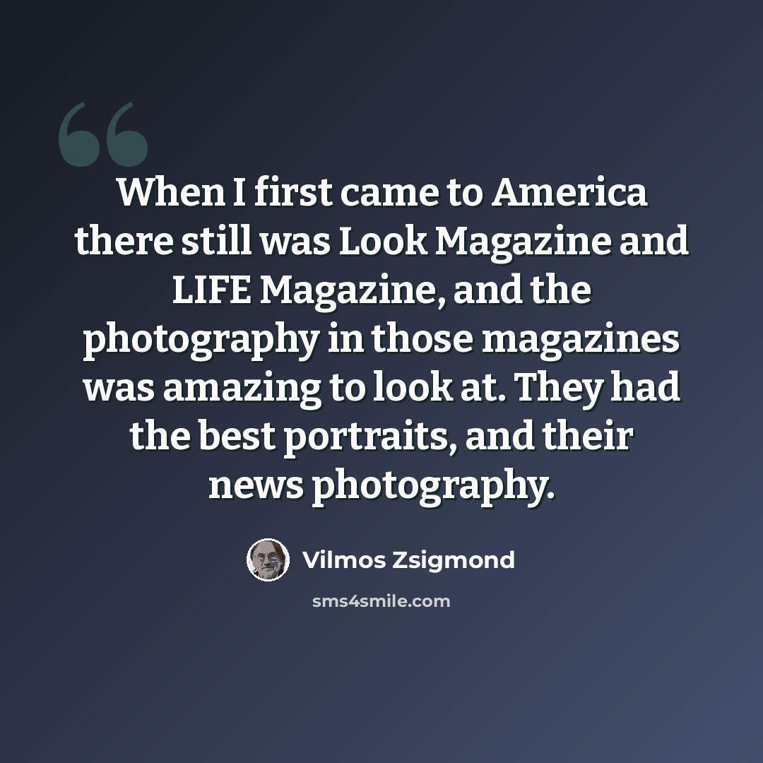 “When I first came to America there still was Look Magazine and LIFE Magazine, and the photography in those magazines was amazing to look at. They had the best portraits, and their news photography.” quote by Vilmos Zsigmond