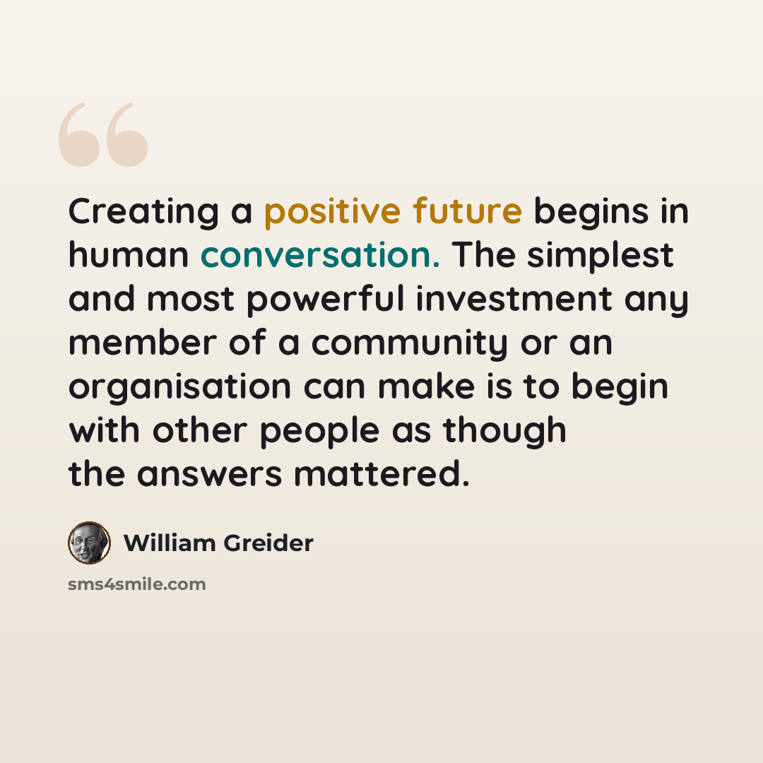 “Creating a positive future begins in human conversation. The simplest and most powerful investment any member of a community or an organisation can make is to begin with other people as though the answers mattered.” quote by William Greider