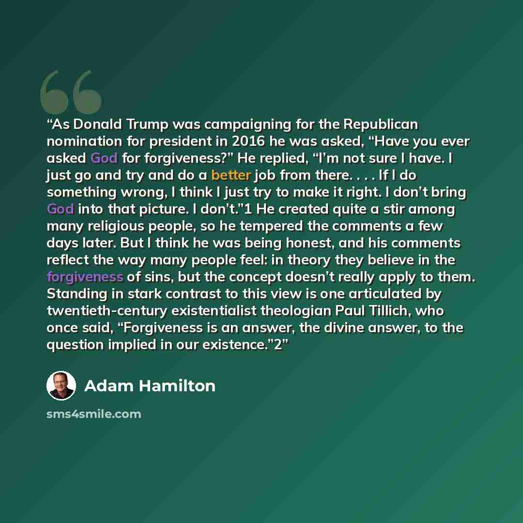 “As Donald Trump was campaigning for the Republican nomination for president in 2016 he was asked, “Have you ever asked God for forgiveness?” He replied, “I’m not sure I have. I just go and try and do a better job from there. . . . If I do something wrong, I think I just try to make it right. I…” quote by Adam Hamilton