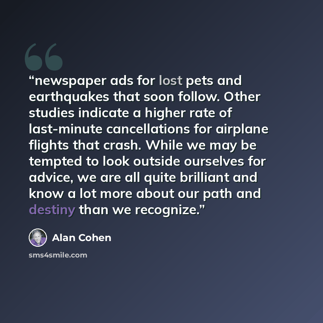 “newspaper ads for lost pets and earthquakes that soon follow. Other studies indicate a higher rate of last-minute cancellations for airplane flights that crash. While we may be tempted to look outside ourselves for advice, we are all quite brilliant and know a lot more about our path and destiny…” quote by Alan Cohen