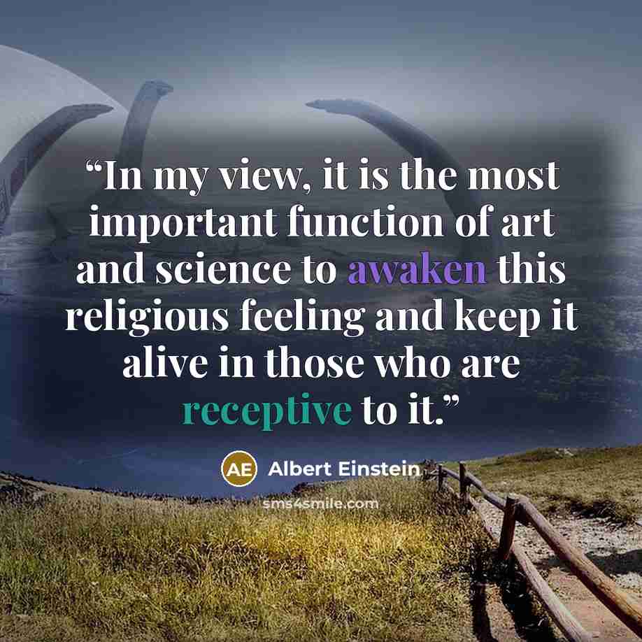 “In my view, it is the most important function of art and science to awaken this religious feeling and keep it alive in those who are receptive to it.” quote by Albert Einstein