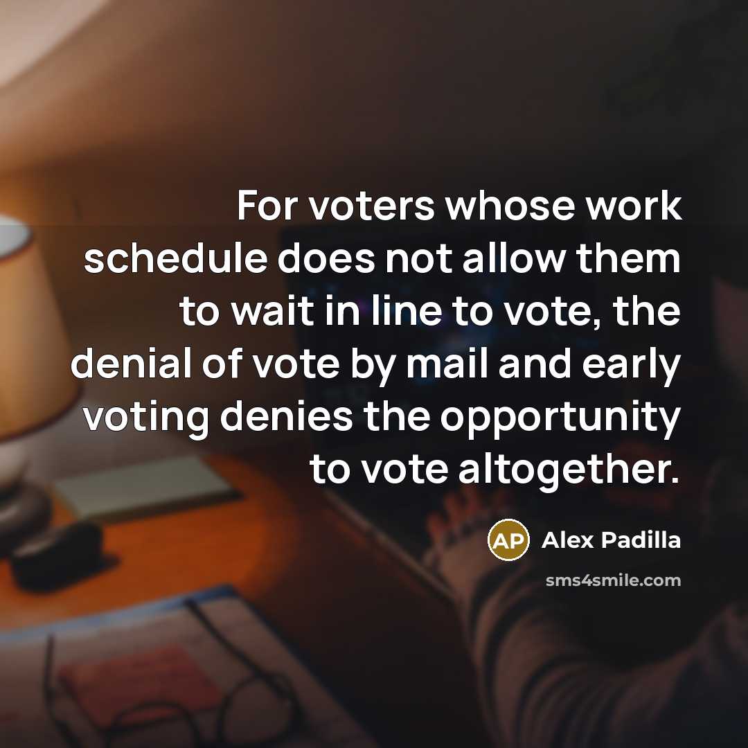 “For voters whose work schedule does not allow them to wait in line to vote, the denial of vote by mail and early voting denies the opportunity to vote altogether.” quote by Alex Padilla
