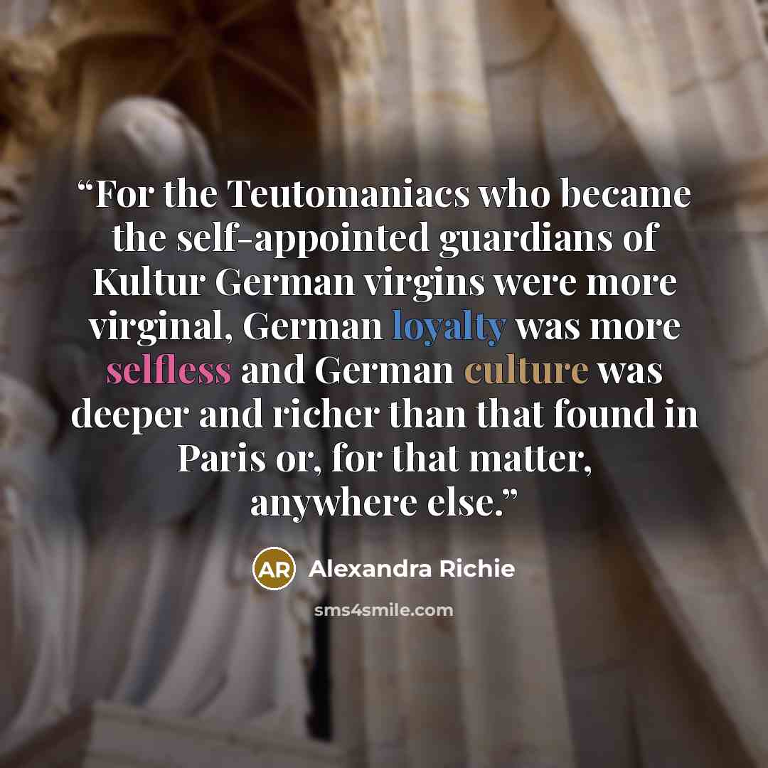 “For the Teutomaniacs who became the self-appointed guardians of Kultur German virgins were more virginal, German loyalty was more selfless and German culture was deeper and richer than that found in Paris or, for that matter, anywhere else.” quote by Alexandra Richie