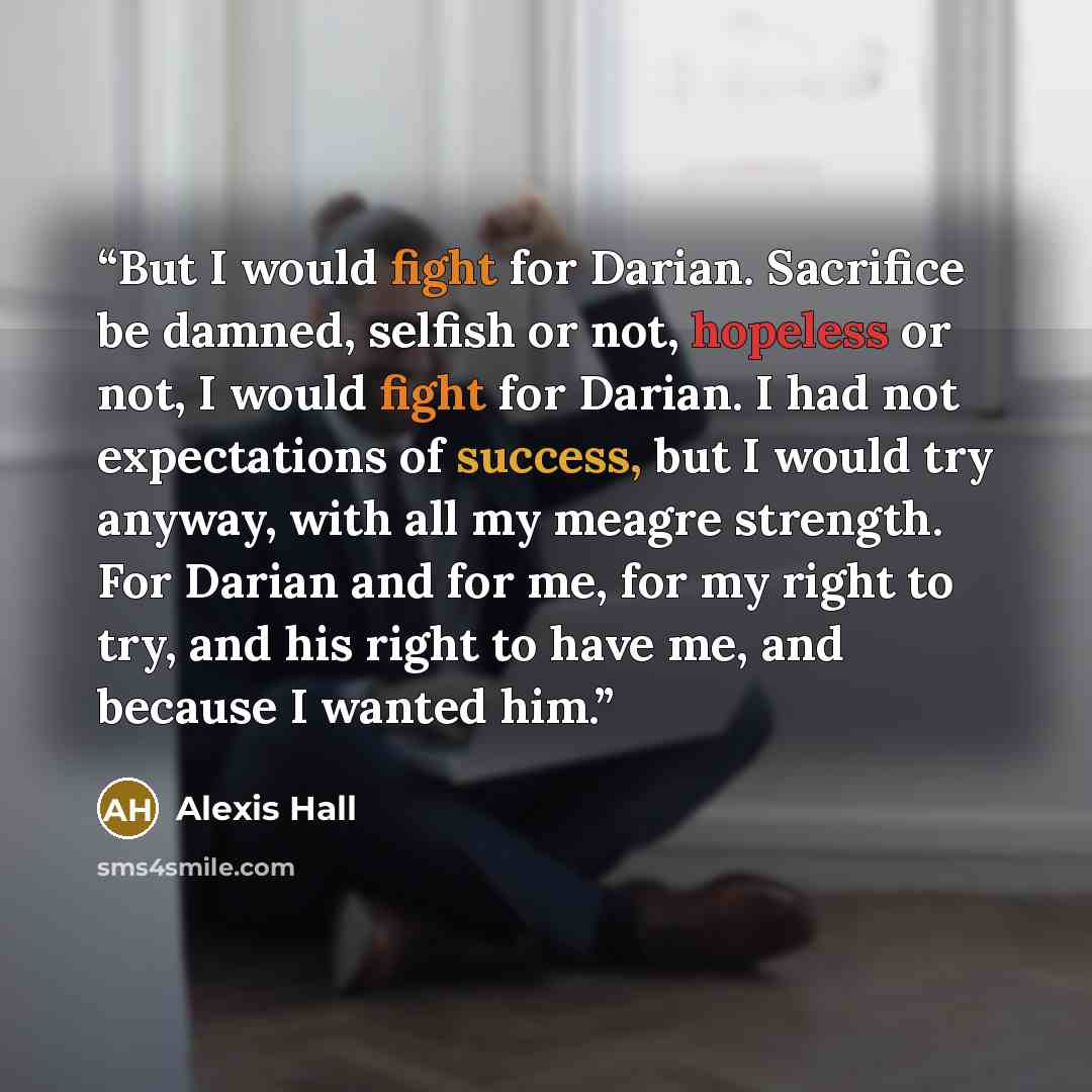 “But I would fight for Darian. Sacrifice be damned, selfish or not, hopeless or not, I would fight for Darian. I had not expectations of success, but I would try anyway, with all my meagre strength. For Darian and for me, for my right to try, and his right to have me, and because I wanted him.” quote by Alexis Hall