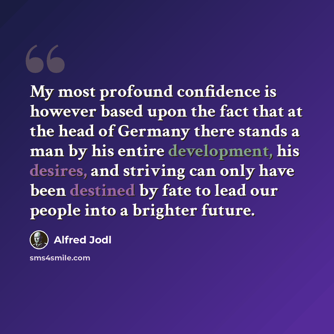 “My most profound confidence is however based upon the fact that at the head of Germany there stands a man by his entire development, his desires, and striving can only have been destined by fate to lead our people into a brighter future.” quote by Alfred Jodl