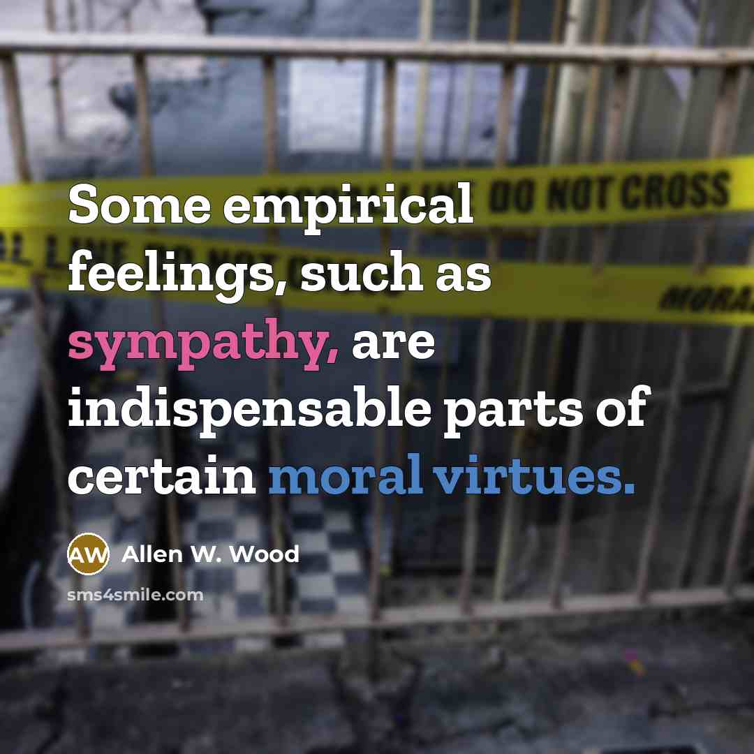 “Some empirical feelings, such as sympathy, are indispensable parts of certain moral virtues.” quote by Allen W. Wood