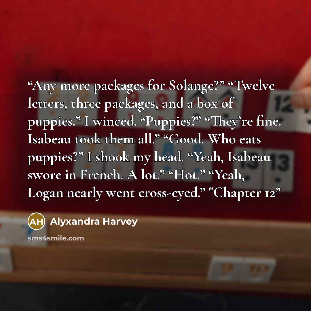 “Any more packages for Solange?” “Twelve letters, three packages, and a box of puppies.” I winced. “Puppies?” “They’re fine. Isabeau took them all.” “Good. Who eats puppies?” I shook my head. “Yeah, Isabeau swore in French. A lot.” “Hot.” “Yeah, Logan nearly went cross-eyed.” "Chapter 12” quote by Alyxandra Harvey