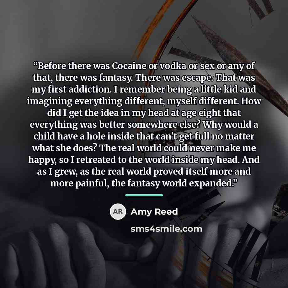 “Before there was Cocaine or vodka or sex or any of that, there was fantasy. There was escape. That was my first addiction. I remember being a little kid and imagining everything different, myself different. How did I get the idea in my head at age eight that everything was better somewhere else?…” quote by Amy Reed