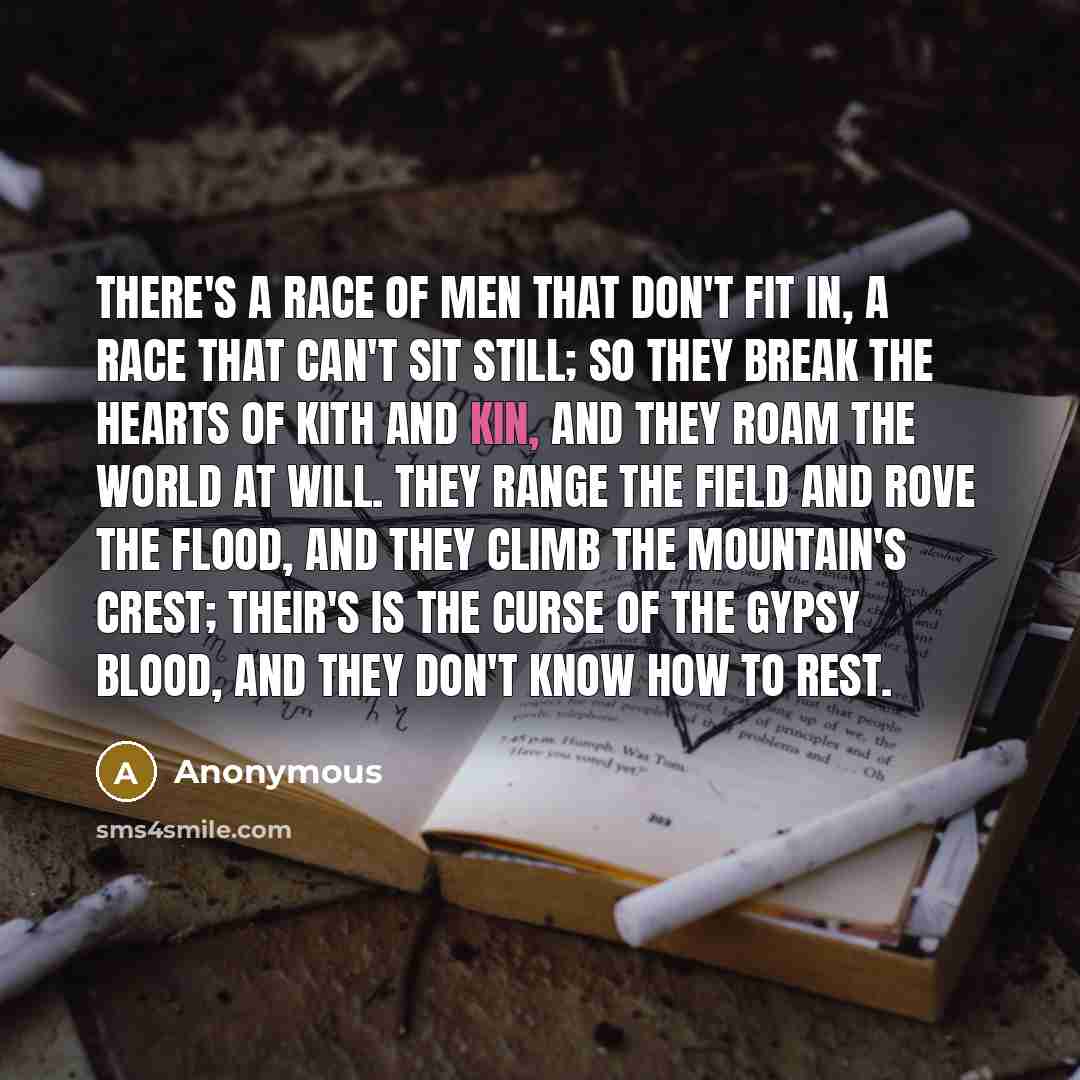 “There's a race of men that don't fit in, A race that can't sit still; So they break the hearts of kith and kin, And they roam the world at will. They range the field and rove the flood, And they climb the mountain's crest; Their's is the curse of the gypsy blood, And they don't know how to rest.” quote by Anonymous