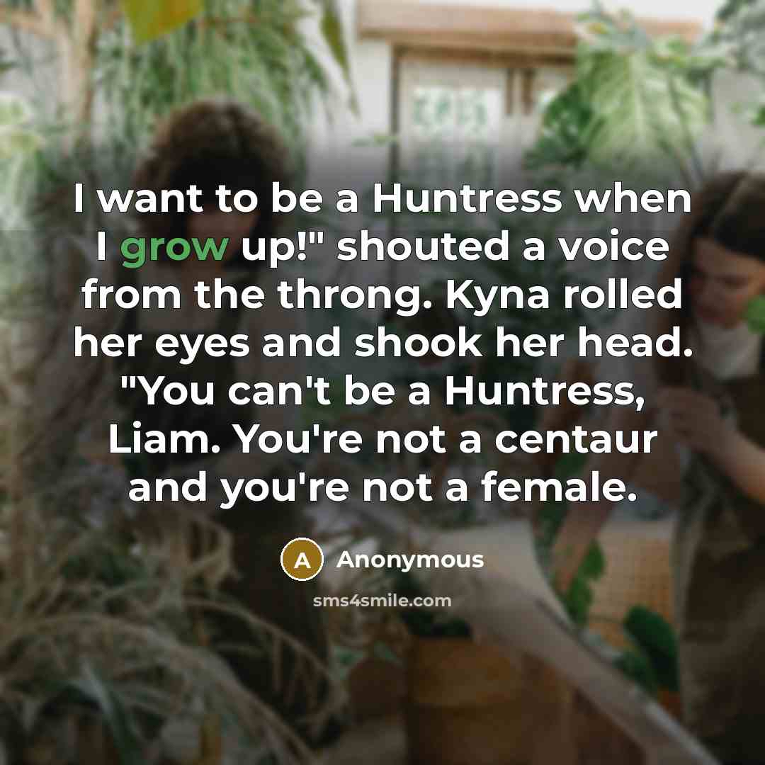 “I want to be a Huntress when I grow up!" shouted a voice from the throng. Kyna rolled her eyes and shook her head. "You can't be a Huntress, Liam. You're not a centaur and you're not a female.” quote by Anonymous