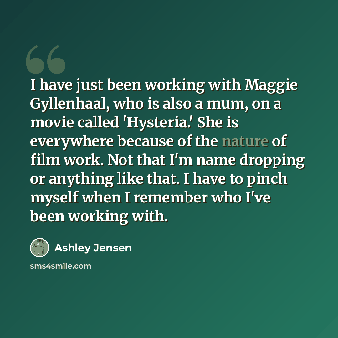 “I have just been working with Maggie Gyllenhaal, who is also a mum, on a movie called 'Hysteria.' She is everywhere because of the nature of film work. Not that I'm name dropping or anything like that. I have to pinch myself when I remember who I've been working with.” quote by Ashley Jensen