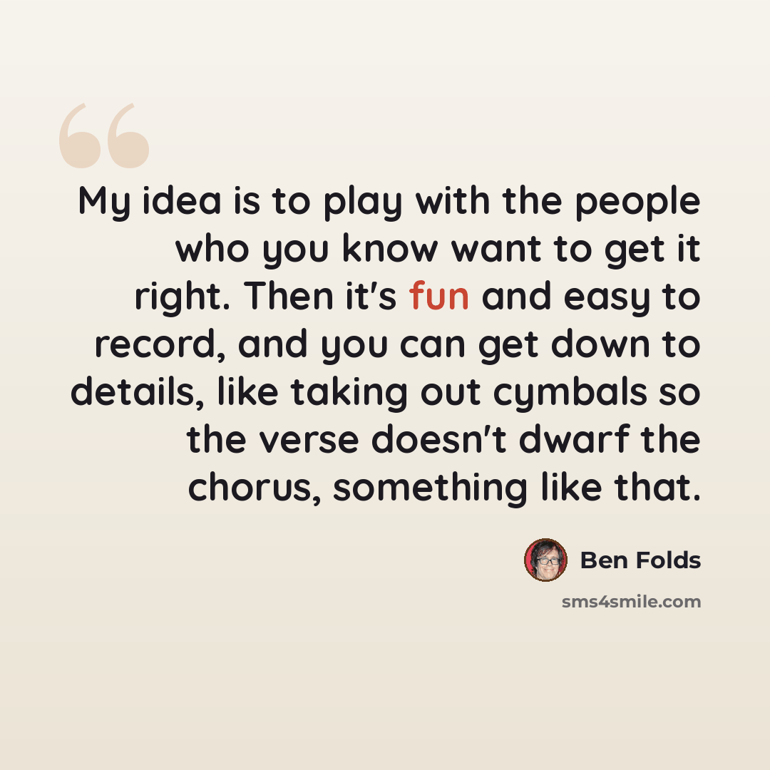 “My idea is to play with the people who you know want to get it right. Then it's fun and easy to record, and you can get down to details, like taking out cymbals so the verse doesn't dwarf the chorus, something like that.” quote by Ben Folds