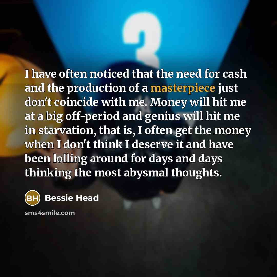 “I have often noticed that the need for cash and the production of a masterpiece just don't coincide with me. Money will hit me at a big off-period and genius will hit me in starvation, that is, I often get the money when I don't think I deserve it and have been lolling around for days and days…” quote by Bessie Head