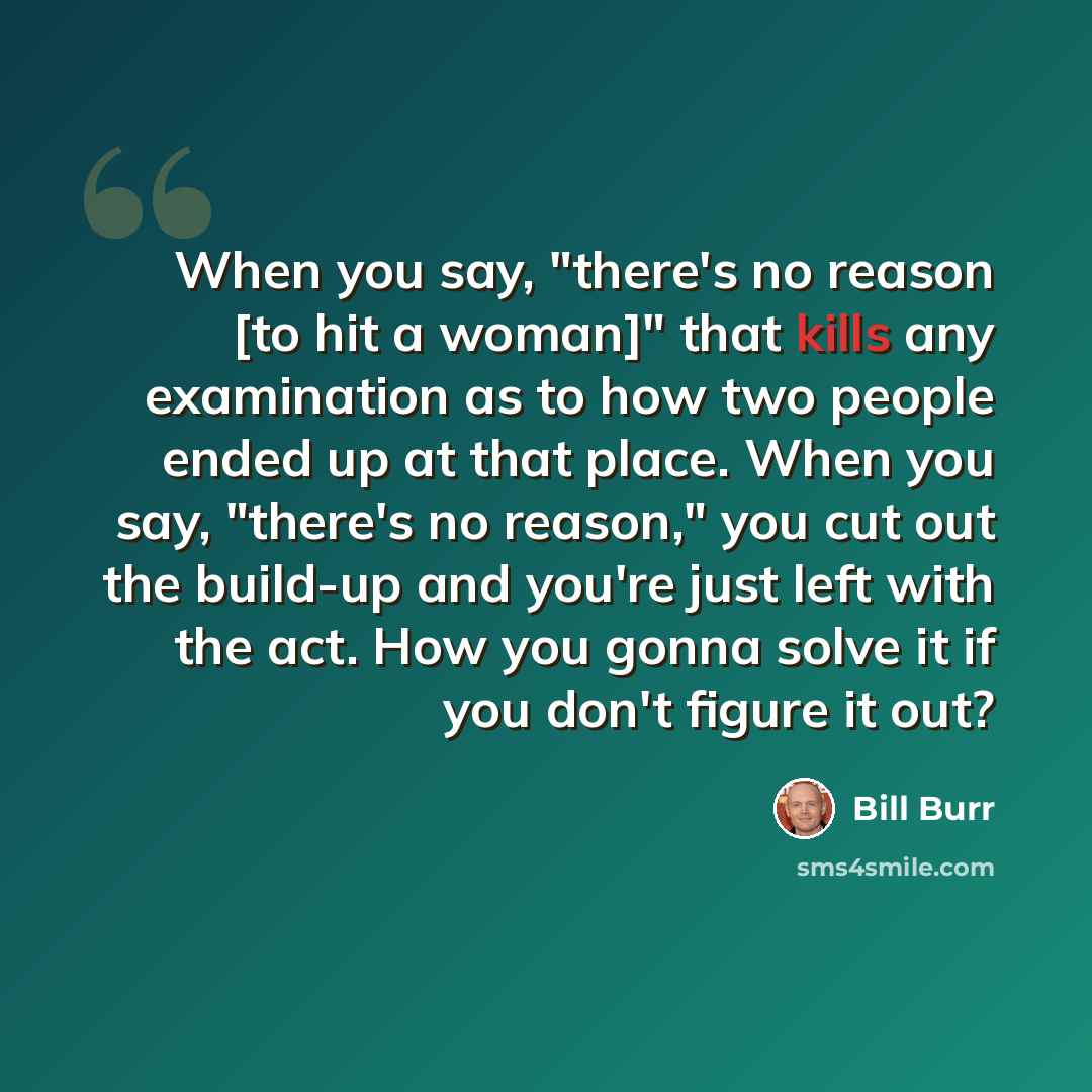 “When you say, "there's no reason [to hit a woman]" that kills any examination as to how two people ended up at that place. When you say, "there's no reason," you cut out the build-up and you're just left with the act. How you gonna solve it if you don't figure it out?” quote by Bill Burr