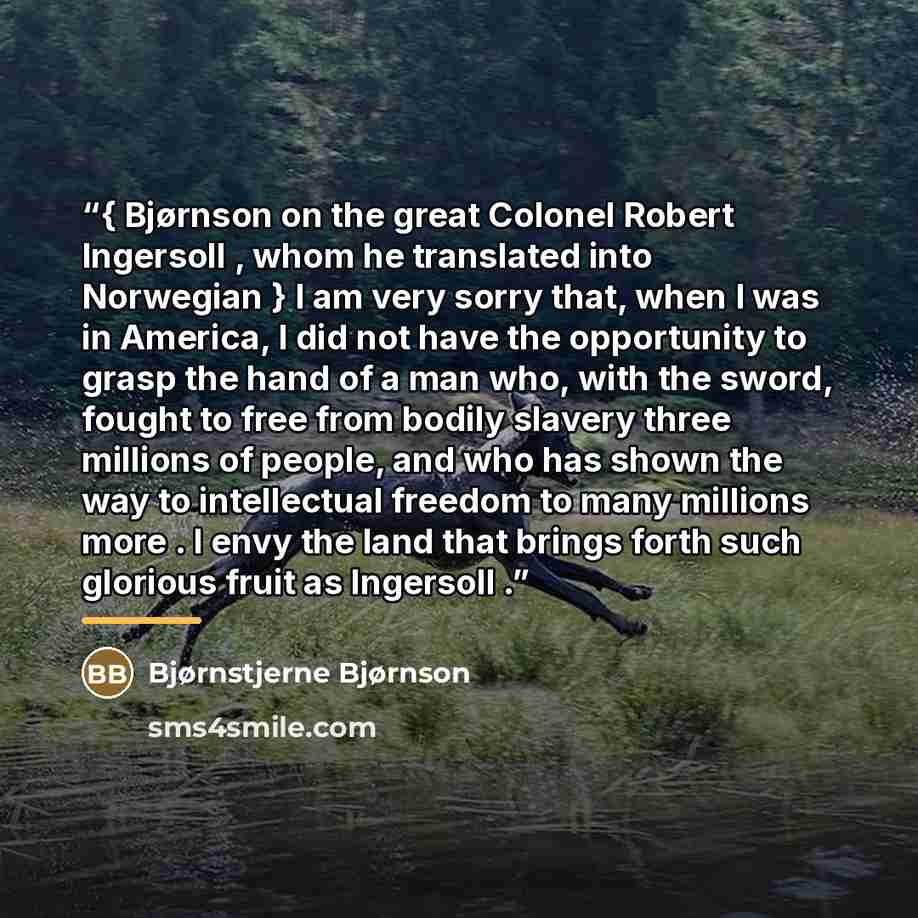 “{ Bjørnson on the great Colonel Robert Ingersoll , whom he translated into Norwegian } I am very sorry that, when I was in America, I did not have the opportunity to grasp the hand of a man who, with the sword, fought to free from bodily slavery three millions of people, and who has shown the way…” quote by Bjørnstjerne Bjørnson