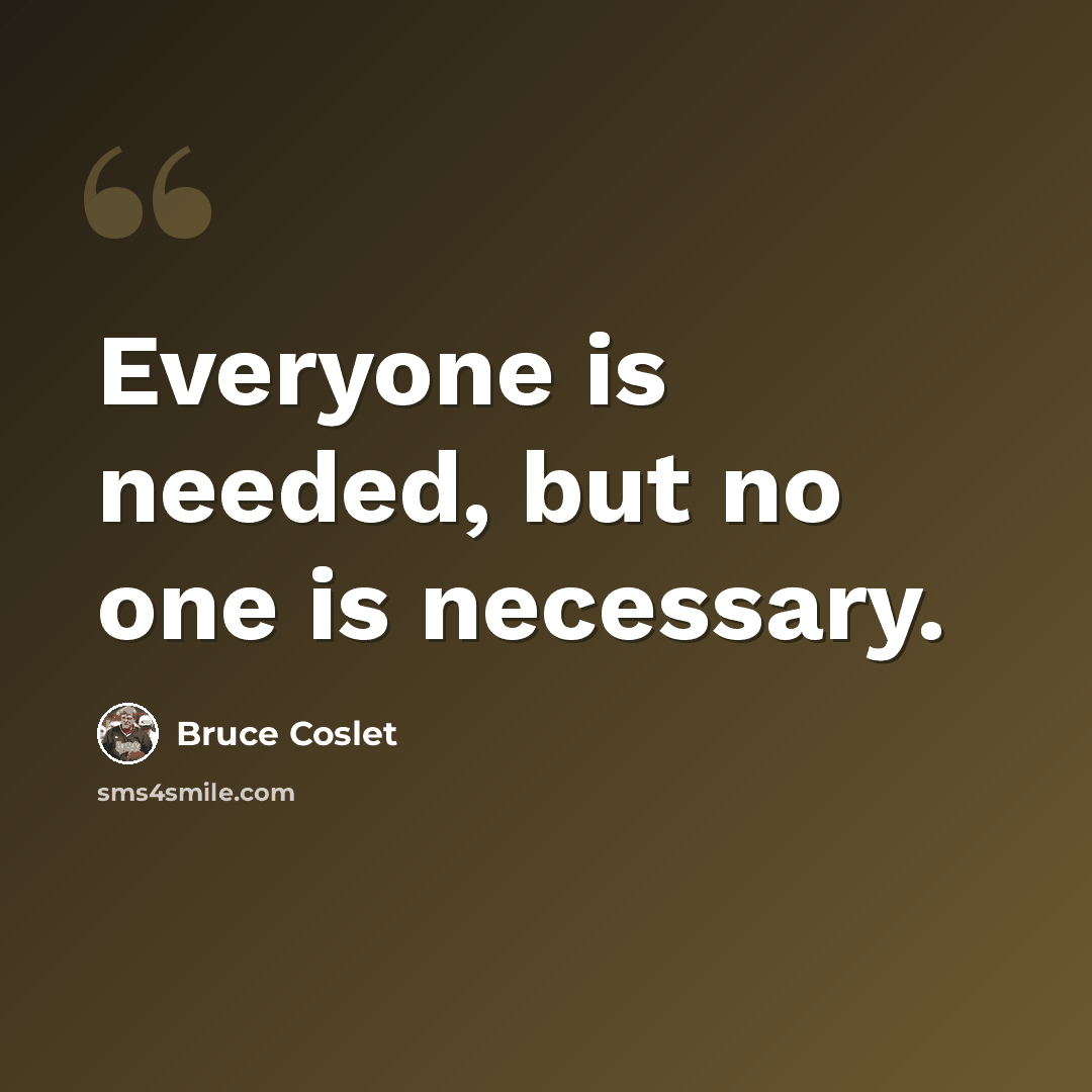 “Everyone is needed, but no one is necessary.” quote by Bruce Coslet