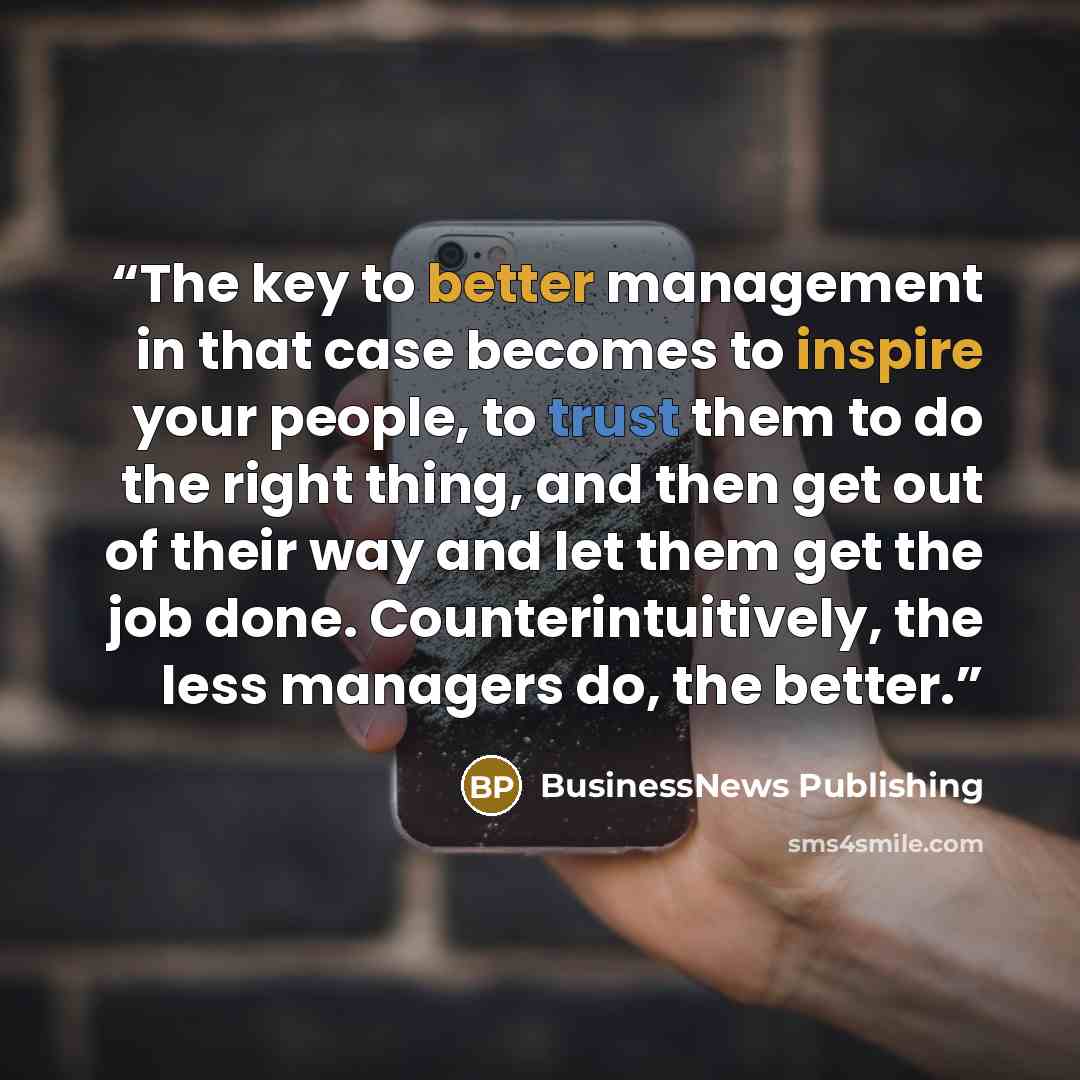 “The key to better management in that case becomes to inspire your people, to trust them to do the right thing, and then get out of their way and let them get the job done. Counterintuitively, the less managers do, the better.” quote by BusinessNews Publishing