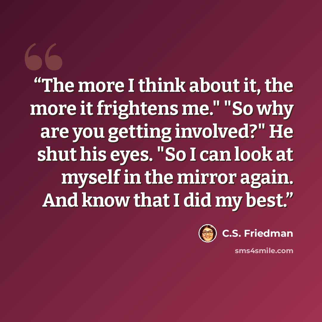 “The more I think about it, the more it frightens me." "So why are you getting involved?" He shut his eyes. "So I can look at myself in the mirror again. And know that I did my best.” quote by C.S. Friedman