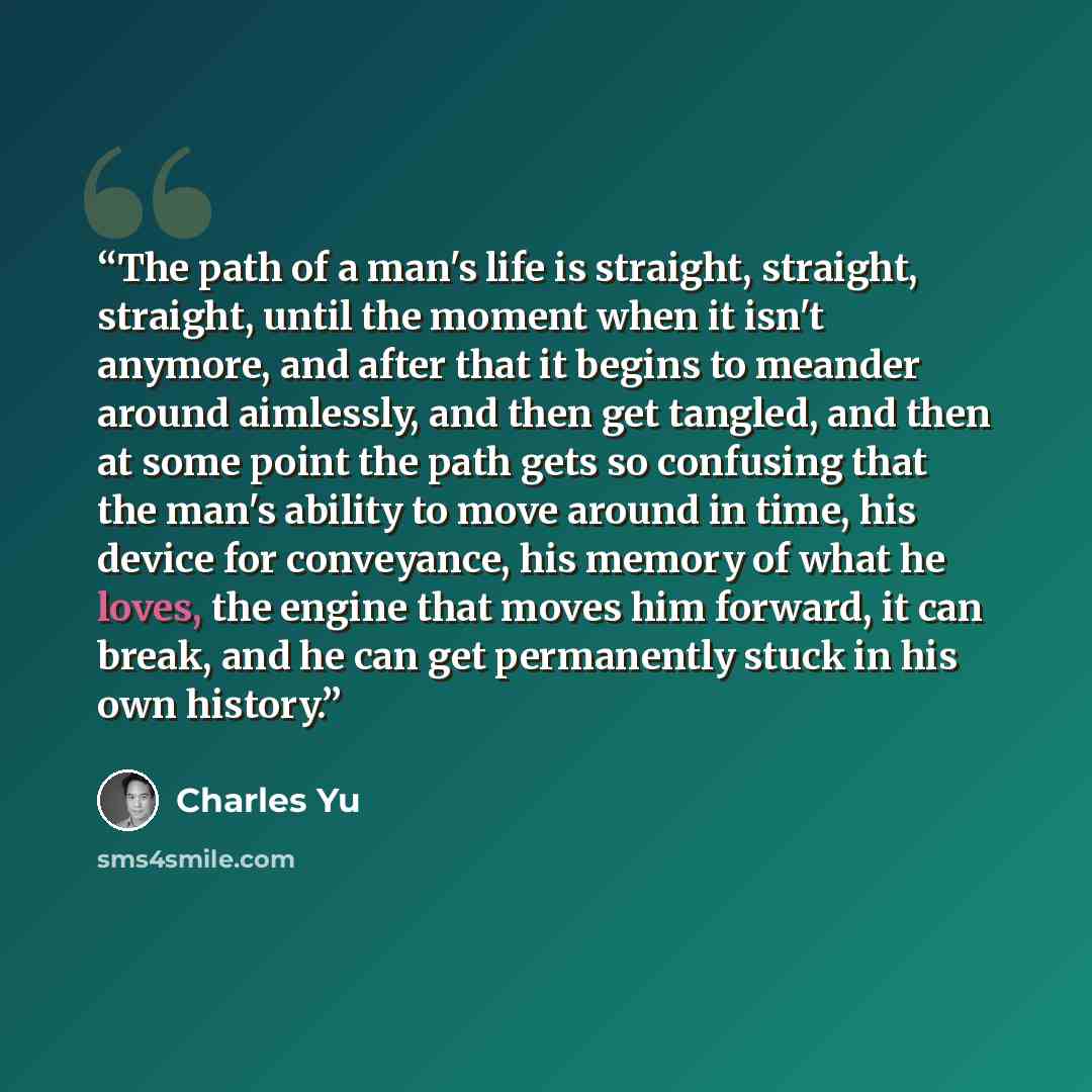 “The path of a man's life is straight, straight, straight, until the moment when it isn't anymore, and after that it begins to meander around aimlessly, and then get tangled, and then at some point the path gets so confusing that the man's ability to move around in time, his device for conveyance…” quote by Charles Yu