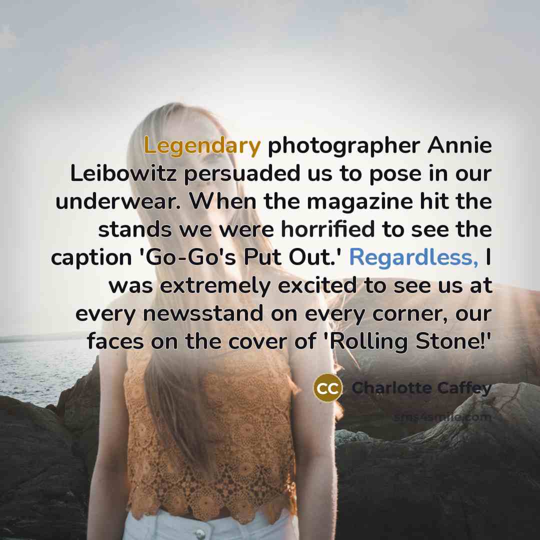 “Legendary photographer Annie Leibowitz persuaded us to pose in our underwear. When the magazine hit the stands we were horrified to see the caption 'Go-Go's Put Out.' Regardless, I was extremely excited to see us at every newsstand on every corner, our faces on the cover of 'Rolling Stone!'” quote by Charlotte Caffey