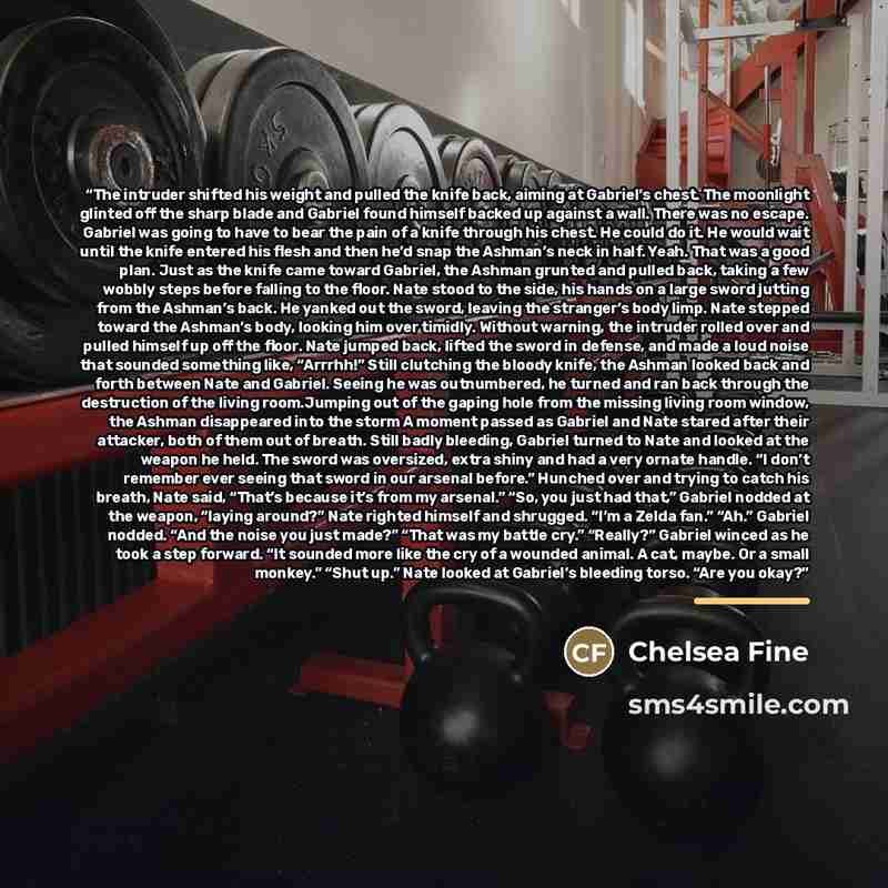 “The intruder shifted his weight and pulled the knife back, aiming at Gabriel’s chest. The moonlight glinted off the sharp blade and Gabriel found himself backed up against a wall. There was no escape. Gabriel was going to have to bear the pain of a knife through his chest. He could do it. He would…” quote by Chelsea Fine