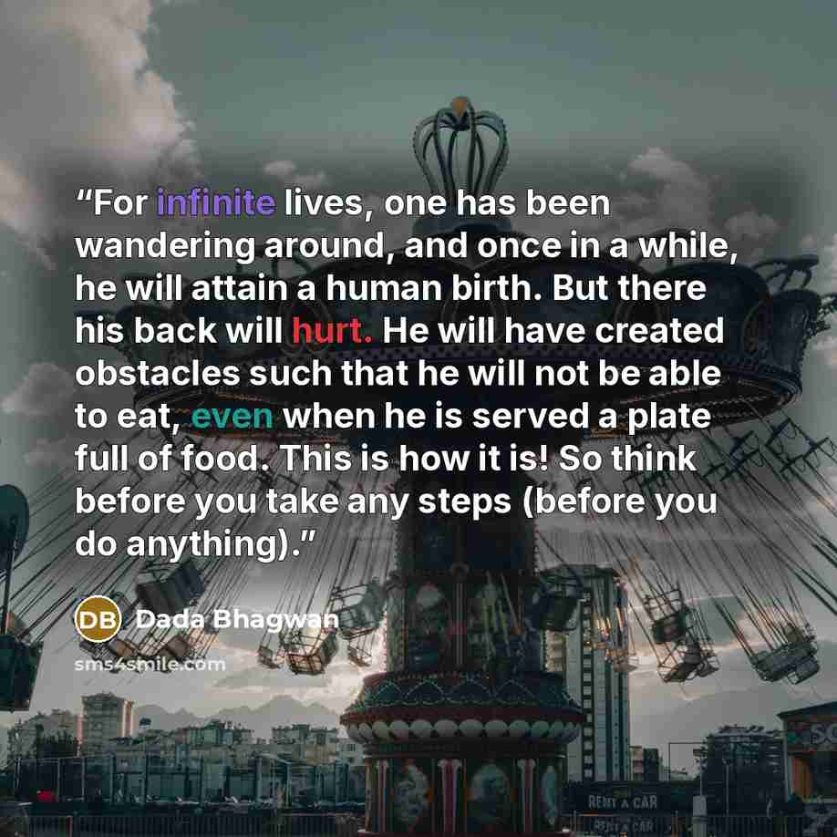 “For infinite lives, one has been wandering around, and once in a while, he will attain a human birth. But there his back will hurt. He will have created obstacles such that he will not be able to eat, even when he is served a plate full of food. This is how it is! So think before you take any…” quote by Dada Bhagwan